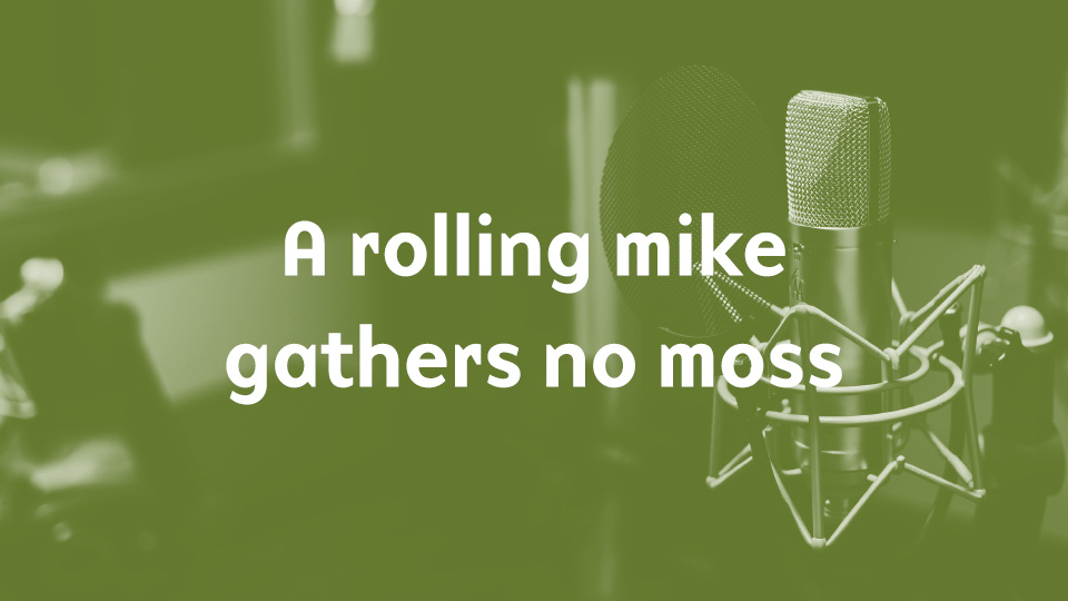 A rolling mike gathers no moss